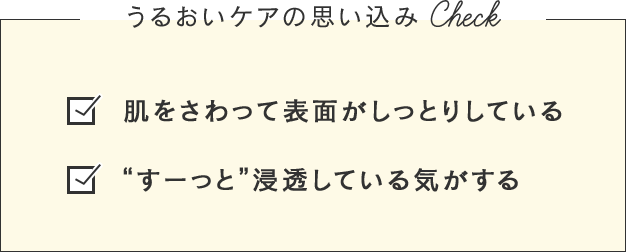 うるおいケアの思い込みCheck 肌をさわって表面がしっとりしている “すーっと”浸透している気がする