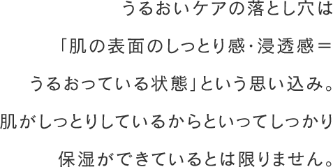 うるおいケアの落とし穴は「肌の表面のしっとり感・浸透感＝うるおっている状態」という思い込み。肌がしっとりしているからといってしっかり保湿ができているとは限りません。