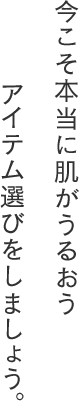 今こそ本当に肌がうるおうアイテム選びをしましょう。