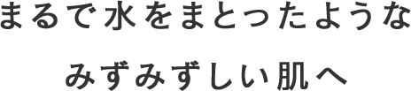 まるで水をまとったようなみずみずしい肌へ