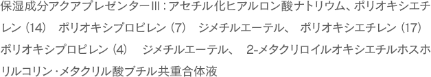 保湿成分アクアプレゼンターⅢ: アセチル化ヒアルロン酸ナトリウム、ポリオキシエチレン(14) ポリオキシプロピレン(7) ジメチルエーテル、ポリオキシエチレン(17) ポリオキシプロピレン(4) ジメチルエーテル、2-メタクリロイルオキシエチルホスホリルコリン・メタクリル酸ブチル共重合体液