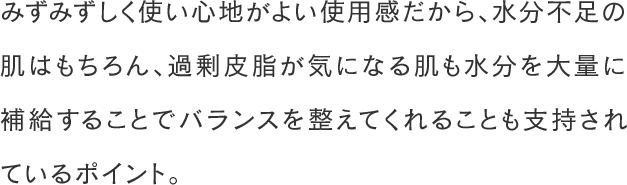 みずみずしく使い心地がよい使用感だから、水分不足の肌はもちろん、過剰皮脂が気になる肌も水分を大量に補給することでバランスを整えてくれることも支持されているポイント。
