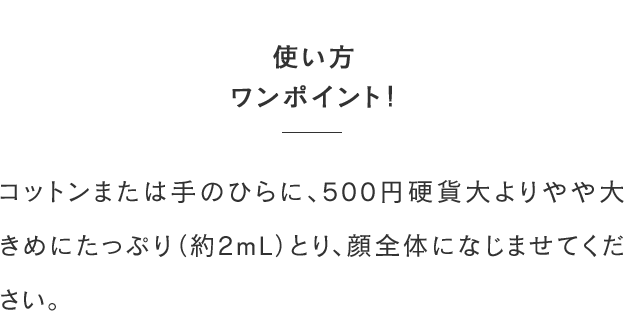使い方ワンポイント！コットンまたは手のひらに、500円硬貨大よりやや大きめにたっぷり（約2mL）とり、顔全体になじませてください。