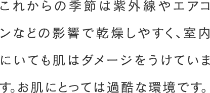 これからの季節は紫外線やエアコンなどの影響で乾燥しやすく、室内にいても肌はダメージをうけています。お肌にとっては過酷な環境です。