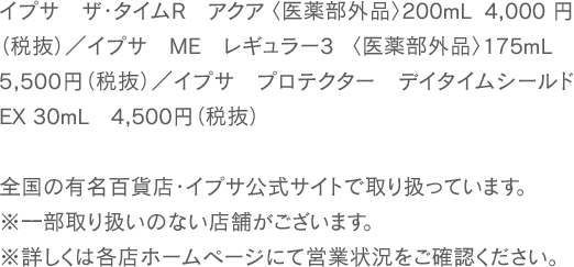 イプサ ザ・タイムR アクア 〈医薬部外品〉 200mL 4,000 円（税抜）／イプサ ME レギュラー3 〈医薬部外品〉 175mL 5,500円（税抜）／イプサ プロテクター デイタイムシールドEX 30mL 4,500円（税抜） 全国の有名百貨店・イプサ公式サイトで取り扱っています。※一部取り扱いのない店舗がございます。※詳しくは各店ホームページにて営業状況をご確認ください。