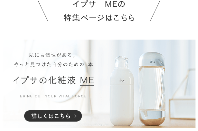 イプサ　MEの特集ページはこちら 肌にも個性がある。やっと見つけた自分のための1本 イプサの化粧液　ME BRING OUT YOUR VITAL FORCE 詳しくはこちら>