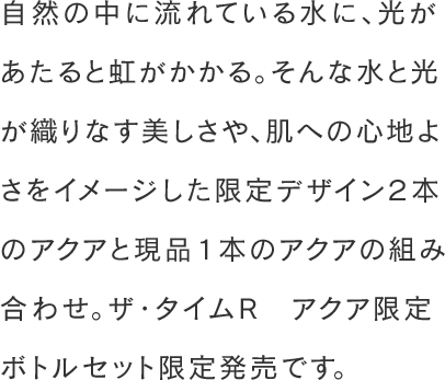 自然の中に流れている水に、光があたると虹がかかる。そんな水と光が織りなす美しさや、肌への心地よさをイメージした限定デザイン２本のアクアと現品１本のアクアの組み合わせ。ザ・タイムR アクア限定ボトルセット限定発売です。