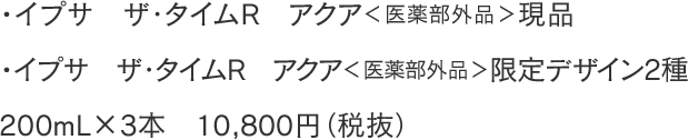 ・イプサ ザ・タイムR アクア＜医薬部外品＞現品 ・イプサ ザ・タイムR アクア＜医薬部外品＞限定デザイン2種 200mL×3本 10,800円（税抜）