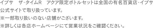 イプサ ザ・タイムR アクア限定ボトルセットは全国の有名百貨店・イプサ公式サイトで取り扱っています。※一部取り扱いのない店舗がございます。※詳しくは各店ホームページにて営業状況をご確認ください。