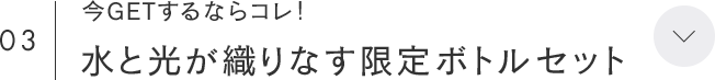 03 今GETするならコレ！ 水と光が織りなす限定ボトルセット