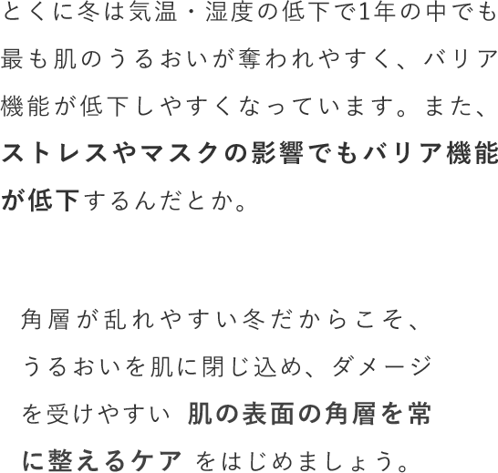 とくに冬は気温・湿度の低下で1年の中でも最も肌のうるおいが奪われやすく、バリア機能が低下しやすくなっています。また、ストレスやマスクの影響でもバリア機能が低下するんだとか。角層が乱れやすい冬だからこそ、うるおいを肌に閉じ込め、ダメージを受けやすい肌の表面の角層を常に整えるケアをはじめましょう。