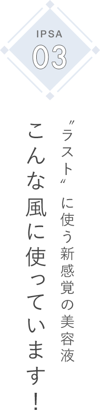 IPSA 03 〝ラスト〞に使う新感覚の美容液 こんな風に使っています！