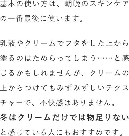 基本の使い方は、朝晩のスキンケアの一番最後に使います。乳液やクリームでフタをした上から塗るのはためらってしまう……と感じるかもしれませんが、クリームの上からつけてもみずみずしいテクスチャーで、不快感はありません。冬はクリームだけでは物足りないと感じている人にもおすすめです。