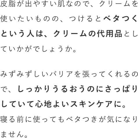 皮脂が出やすい肌なので、クリームを使いたいものの、つけるとベタつくという人は、クリームの代用品としていかがでしょうか。みずみずしいバリアを張ってくれるので、しっかりうるおうのにさっぱりしていて心地よいスキンケアに。寝る前に使ってもベタつきが気になりません。