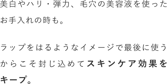 美白やハリ・弾力、毛穴の美容液を使ったお手入れの時も。ラップをはるようなイメージで最後に使うからこそ封じ込めてスキンケア効果をキープ。
