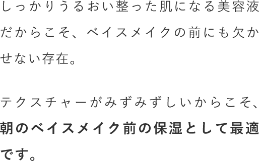 しっかりうるおい整った肌になる美容液だからこそ、ベイスメイクの前にも欠かせない存在。テクスチャーがみずみずしいからこそ、朝のベイスメイク前の保湿として最適です。