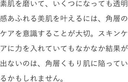 素肌を磨いて、いくつになっても透明感あふれる美肌を叶えるには、角層のケアを意識することが大切。スキンケアに力を入れていてもなかなか結果が出ないのは、角層くもり肌に陥っているかもしれません。