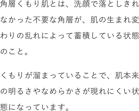 角層くもり肌とは、洗顔で落としきれなかった不要な角層が、肌の生まれ変わりの乱れによって蓄積している状態のこと。くもりが溜まっていることで、肌本来の明るさやなめらかさが現れにくい状態になっています。