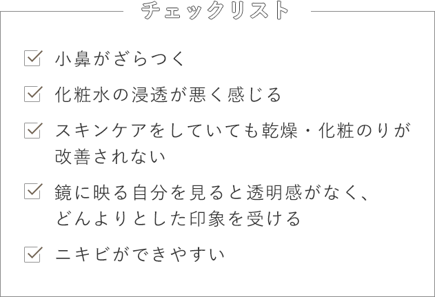 [チェックリスト] -小鼻がざらつく -化粧水の浸透が悪く感じる -スキンケアをしていても乾燥・化粧のりが改善されない -鏡に映る自分を見ると透明感がなく、どんよりとした印象を受ける -ニキビができやすい