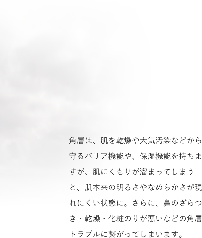 角層は、肌を乾燥や大気汚染などから守るバリア機能や、保湿機能を持ちますが、肌にくもりが溜まってしまうと、肌本来の明るさやなめらかさが現れにくい状態に。さらに、鼻のざらつき・乾燥・化粧のりが悪いなどの角層トラブルに繋がってしまいます。