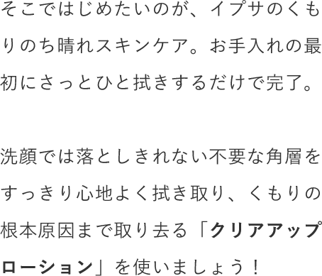 そこではじめたいのが、イプサのくもりのち晴れスキンケア。お手入れの最初にさっとひと拭きするだけで完了。洗顔では落としきれない不要な角層をすっきり心地よく拭き取り、くもりの根本原因まで取り去る「クリアアップローション」を使いましょう！