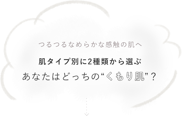 つるつるなめらかな感触の肌へ 肌タイプ別に2種類から選ぶ あなたはどっちの“くもり肌”？