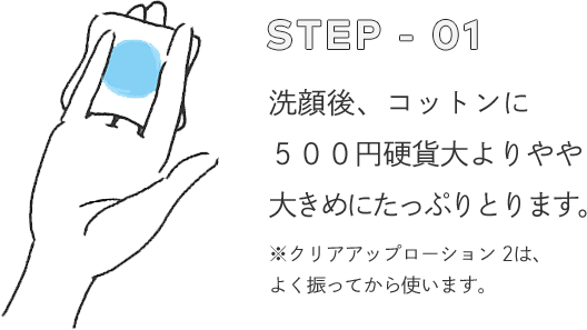 STEP - 01 洗顔後、コットンに５００円硬貨大よりやや大きめにたっぷりとります。