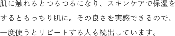 肌に触れるとつるつるになり、スキンケアで保湿をするともっちり肌に。その良さを実感できるので、一度使うとリピートする人も続出しています。