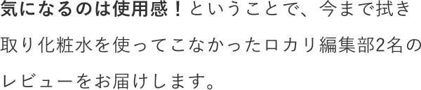 気になるのは使用感！ということで、今まで拭き取り化粧水を使ってこなかったロカリ編集部2名のレビューをお届けします。