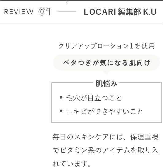 REVIEW 01 LOCARI編集部K.U クリアアップローション1を使用 [肌悩み]毛穴が目立つこと ニキビができやすいこと / 毎日のスキンケアには、保湿重視でビタミン系のアイテムを取り入れています。