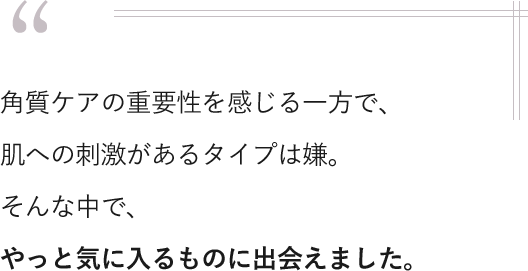 角質ケアの重要性を感じる一方で、肌への刺激があるタイプは嫌。そんな中で、やっと気に入るものに出会えました。