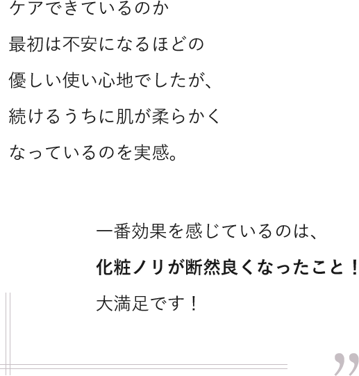 ケアできているのか最初は不安になるほどの優しい使い心地でしたが、続けるうちに肌が柔らかくなっているのを実感。一番効果を感じているのは、化粧ノリが断然良くなったこと！大満足です！