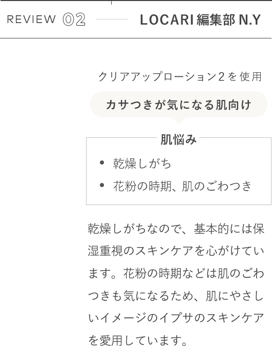 REVIEW 02 LOCARI編集部N.Y クリアアップローション2を使用 [肌悩み]乾燥しがち 花粉の時期、肌のごわつき / 乾燥しがちなので、基本的には保湿重視のスキンケアを心がけています。花粉の時期などは肌のごわつきも気になるため、肌にやさしいイメージのイプサのスキンケアを愛用しています。