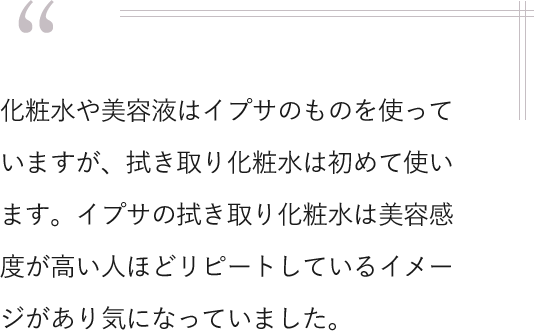 化粧水や美容液はイプサのものを使っていますが、拭き取り化粧水は初めて使います。イプサの拭き取り化粧水は美容感度が高い人ほどリピートしているイメージがあり気になっていました。
