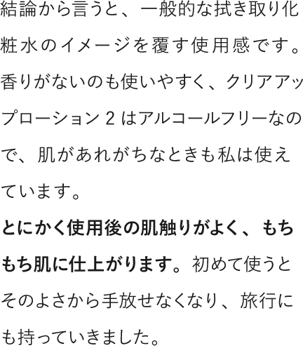 結論から言うと、一般的な拭き取り化粧水のイメージを覆す使用感です。香りがないのも使いやすく、クリアアップローション2はアルコールフリーなので、肌があれがちなときも私は使えています。とにかく使用後の肌触りがよく、もちもち肌に仕上がります。初めて使うとそのよさから手放せなくなり、旅行にも持っていきました。