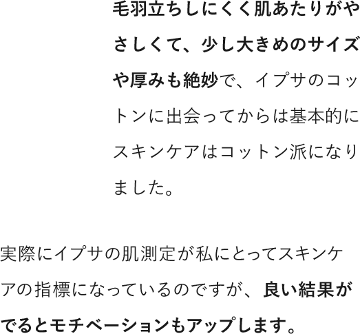 毛羽立ちしにくく肌あたりがやさしくて、少し大きめのサイズや厚みも絶妙で、イプサのコットンに出会ってからは基本的にスキンケアはコットン派になりました。実際にイプサの肌測定が私にとってスキンケアの指標になっているのですが、良い結果がでるとモチベーションもアップします。
