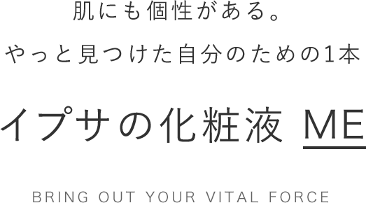 肌にも個性がある。 やっと見つけた自分のための1本 イプサの化粧液 ME Bring out your Vital force