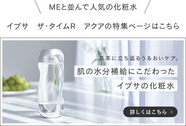 MEと並んで人気の化粧水 イプサ　ザ・タイムR　アクアの特集ページはこちら 基本に立ち返るうるおいケア。肌の水分補給にこだわったイプサの化粧水 詳しくはこちら>