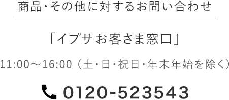 商品・その他に対するお問い合わせ 「イプサお客さま窓口」 11:00～16:00 (土・日・祝日・年末年始を除く） 0120-523543