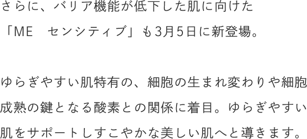 さらに、バリア機能が低下した肌に向けた「ME　センシティブ」も3月5日に新登場。 ゆらぎやすい肌特有の、細胞の生まれ変わりや細胞成熟の鍵となる酸素との関係に着目。ゆらぎやすい肌をサポートしすこやかな美しい肌へと導きます。