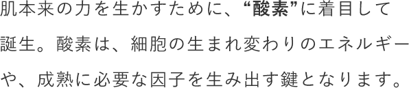 肌本来の⼒を⽣かすために、“酸素”に着目して誕生。酸素は、細胞の生まれ変わりのエネルギーや、成熟に必要な因子を生み出す鍵となります。