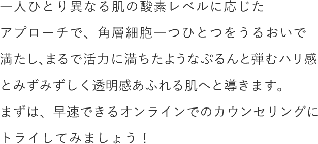 一人ひとり異なる肌の酸素レベルに応じたアプローチで、角層細胞一つひとつをうるおいで満たし、まるで活力に満ちたようなぷるんと弾むハリ感とみずみずしく透明感あふれる肌へと導きます。まずは、早速できるオンラインでのカウンセリングにトライしてみましょう！