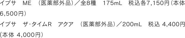 イプサ　ME　（医薬部外品）／全8種　175mL　税込各7,150円（本体6,500円） イプサ　ザ・タイムR　アクア　（医薬部外品）／200mL　税込 4,400円 (本体4,000円）