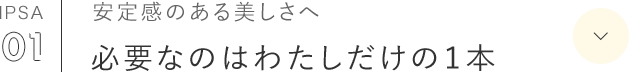 IPSA 01 安定感のある美しさへ 必要なのはわたしだけの１本 