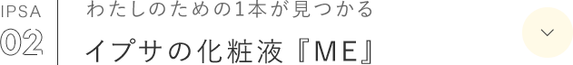 IPSA 02 わたしのための1本が見つかる イプサの化粧液 『ME』