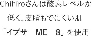 Chihiroさんは酸素レベルが低く、皮脂もでにくい肌 「イプサ　ME　８」 を使用