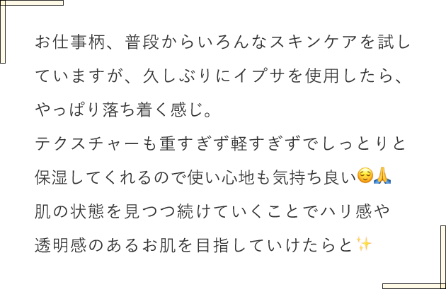 お仕事柄、普段からいろんなスキンケアを試していますが、久しぶりにイプサを使用したら、やっぱり落ち着く感じ。テクスチャーも重すぎず軽すぎずでしっとりと保湿してくれるので使い心地も気持ち良い😌🙏肌の状態を見つつ続けていくことでハリ感や透明感のあるお肌を目指していけたらと✨