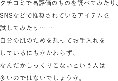 クチコミで高評価のものを調べてみたり、SNSなどで推奨されているアイテムを試してみたり……自分の肌のためを想ってお手入れをしているにもかかわらず、なんだかしっくりこないという人は多いのではないでしょうか。