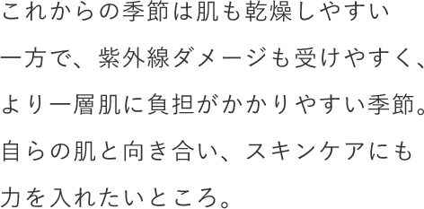 これからの季節は肌も乾燥しやすい一方で、紫外線ダメージも受けやすく、より一層肌に負担がかかりやすい季節。自らの肌と向き合い、スキンケアにも力を入れたいところ。