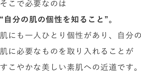 そこで必要なのは“自分の肌の個性を知ること”。肌にも一人ひとり個性があり、自分の肌に必要なものを取り入れることがすこやかな美しい素肌への近道です。